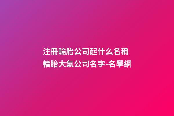 注冊輪胎公司起什么名稱 輪胎大氣公司名字-名學網